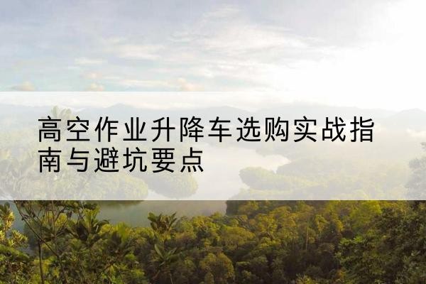 阳信升降车怎么选-高空作业升降车选购实战指南与避坑要点