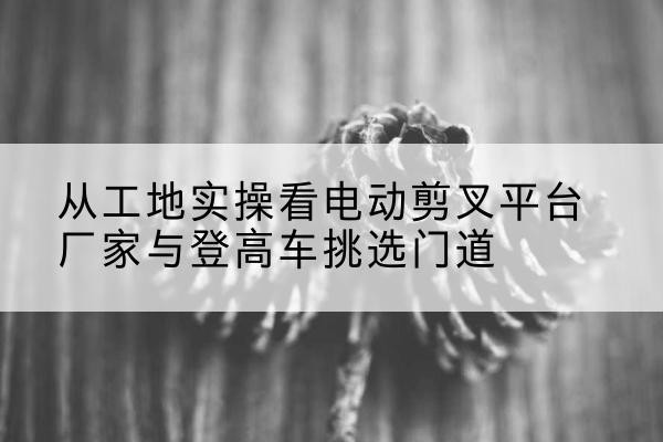 阳信电动剪叉升降平台厂家-从工地实操看电动剪叉平台厂家与登高车挑选门道