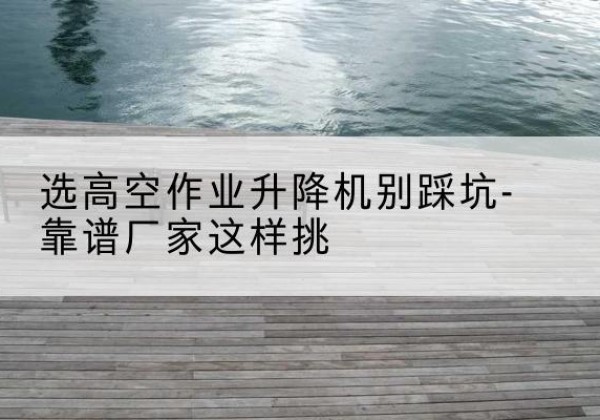 阳信剪叉式升降机厂家-选高空作业升降机别踩坑-靠谱厂家这样挑