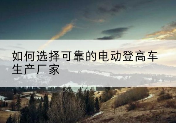 阳信电动登高车厂家-如何选择可靠的电动登高车生产厂家