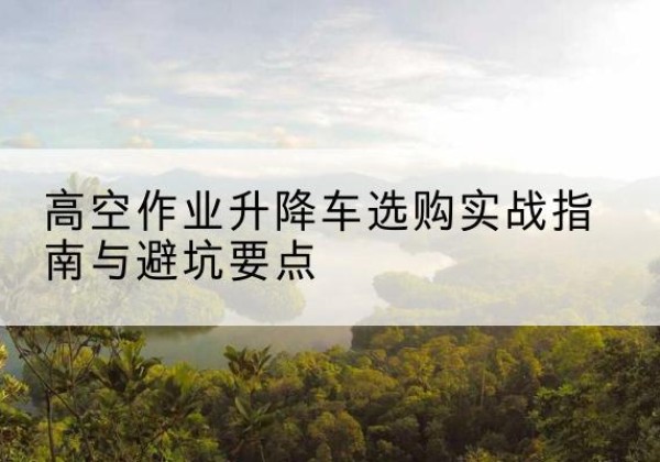阳信升降车怎么选-高空作业升降车选购实战指南与避坑要点