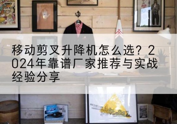 阳信升降平台厂家推荐-移动剪叉升降机怎么选？2024年靠谱厂家推荐与实战经验分享